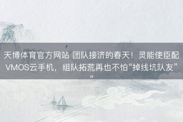 天博体育官方网站 团队接济的春天！灵能使臣配VMOS云手机，组队拓荒再也不怕“掉线坑队友”