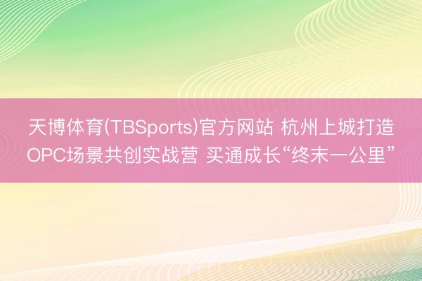 天博体育(TBSports)官方网站 杭州上城打造OPC场景共创实战营 买通成长“终末一公里”