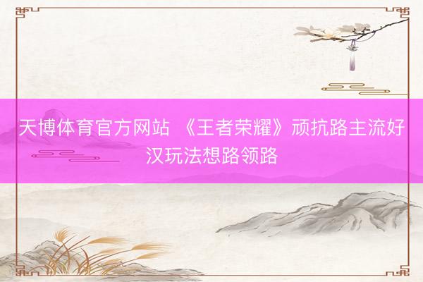 天博体育官方网站 《王者荣耀》顽抗路主流好汉玩法想路领路
