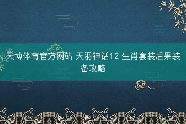 天博体育官方网站 天羽神话12 生肖套装后果装备攻略