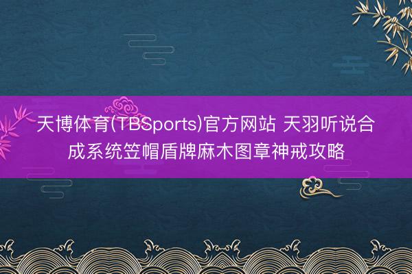 天博体育(TBSports)官方网站 天羽听说合成系统笠帽盾牌麻木图章神戒攻略