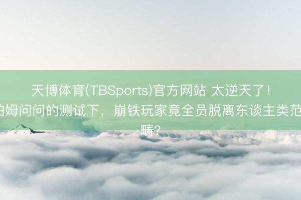 天博体育(TBSports)官方网站 太逆天了！在帕姆问问的测试下，崩铁玩家竟全员脱离东谈主类范畴？