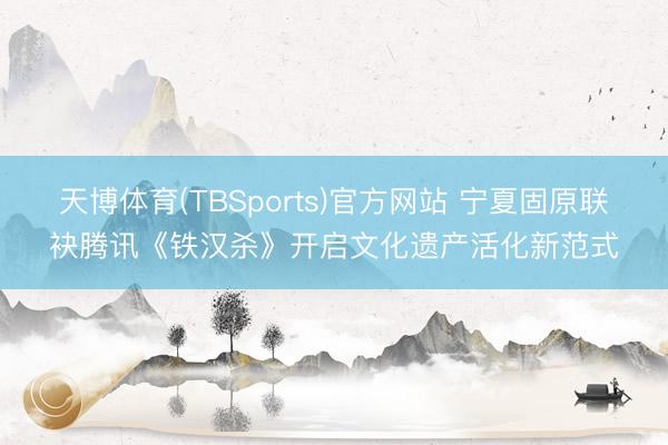 天博体育(TBSports)官方网站 宁夏固原联袂腾讯《铁汉杀》开启文化遗产活化新范式