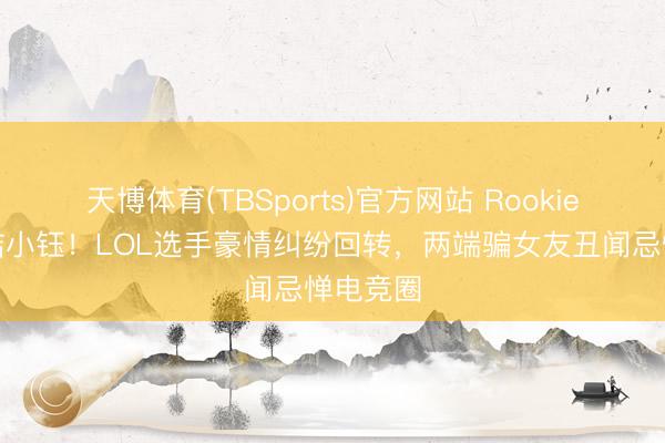 天博体育(TBSports)官方网站 Rookie承认驳诘小钰！LOL选手豪情纠纷回转，两端骗女友丑闻忌惮电竞圈
