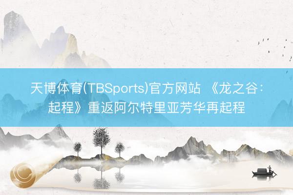 天博体育(TBSports)官方网站 《龙之谷：起程》重返阿尔特里亚芳华再起程