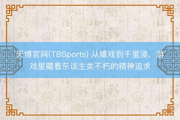 天博官网(TBSports) 从嬉戏到千里浸，游戏里藏着东谈主类不朽的精神追求