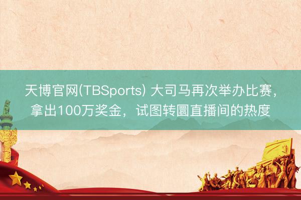 天博官网(TBSports) 大司马再次举办比赛，拿出100万奖金，试图转圜直播间的热度