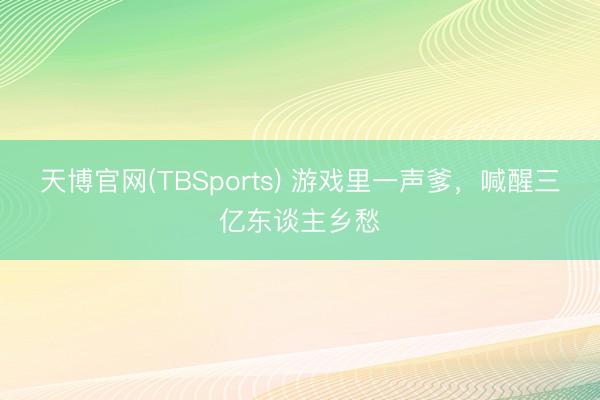 天博官网(TBSports) 游戏里一声爹，喊醒三亿东谈主乡愁