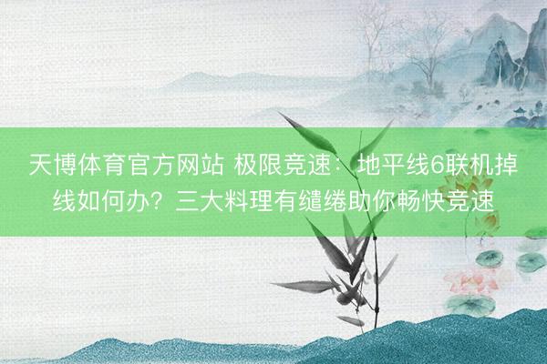 天博体育官方网站 极限竞速：地平线6联机掉线如何办？三大料理有缱绻助你畅快竞速