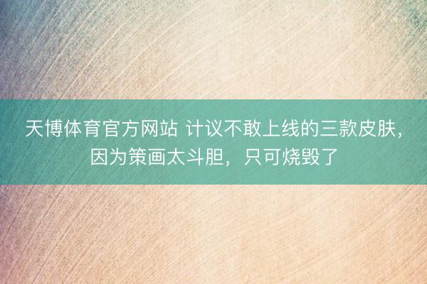 天博体育官方网站 计议不敢上线的三款皮肤，因为策画太斗胆，只可烧毁了