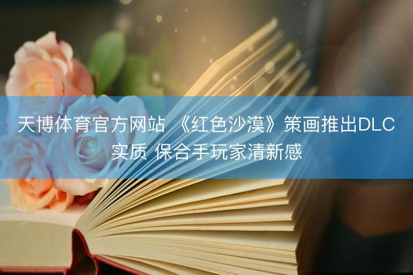 天博体育官方网站 《红色沙漠》策画推出DLC实质 保合手玩家清新感