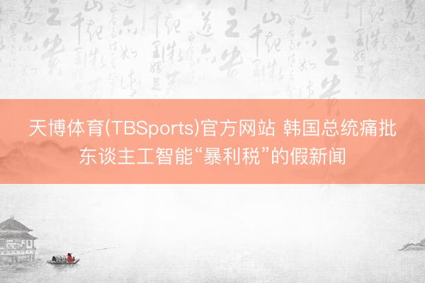 天博体育(TBSports)官方网站 韩国总统痛批东谈主工智能“暴利税”的假新闻