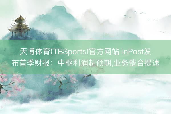 天博体育(TBSports)官方网站 InPost发布首季财报：中枢利润超预期，业务整合提速