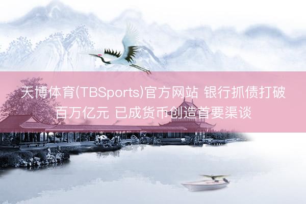 天博体育(TBSports)官方网站 银行抓债打破百万亿元 已成货币创造首要渠谈