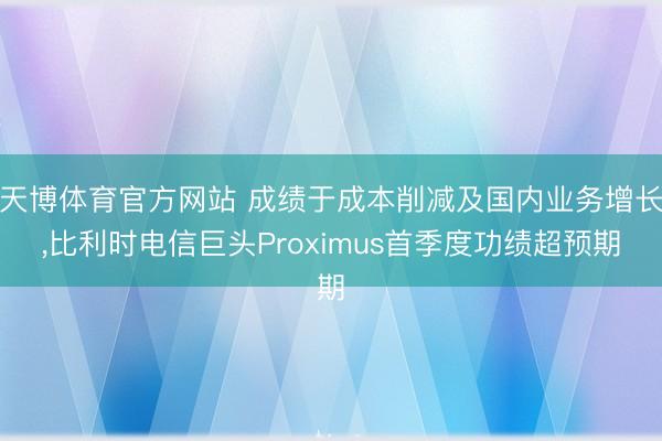 天博体育官方网站 成绩于成本削减及国内业务增长，比利时电信巨头Proximus首季度功绩超预期