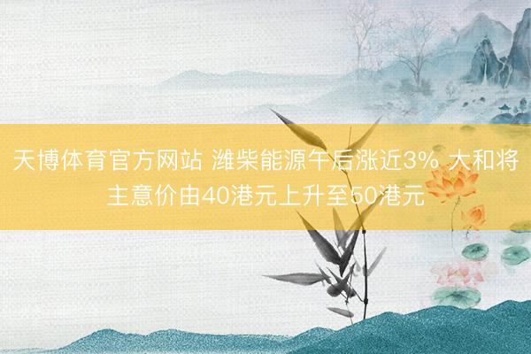 天博体育官方网站 潍柴能源午后涨近3% 大和将主意价由40港元上升至50港元