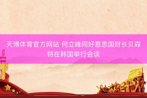 天博体育官方网站 何立峰同好意思国财长贝森特在韩国举行会谈