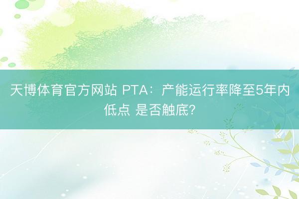 天博体育官方网站 PTA：产能运行率降至5年内低点 是否触底？