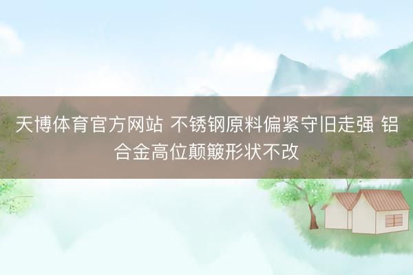 天博体育官方网站 不锈钢原料偏紧守旧走强 铝合金高位颠簸形状不改