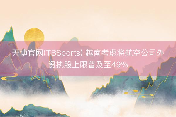 天博官网(TBSports) 越南考虑将航空公司外资执股上限普及至49%