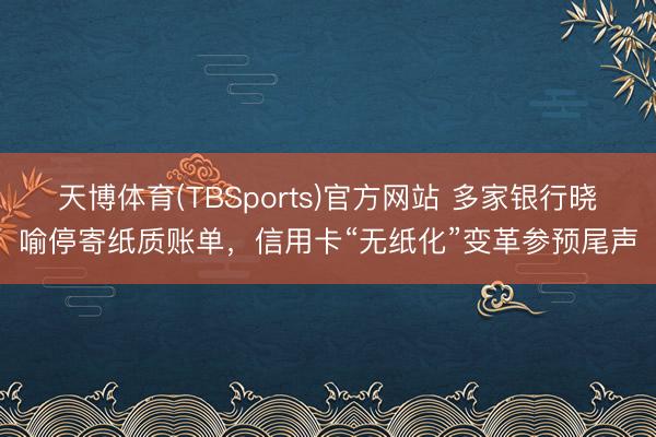 天博体育(TBSports)官方网站 多家银行晓喻停寄纸质账单，信用卡“无纸化”变革参预尾声