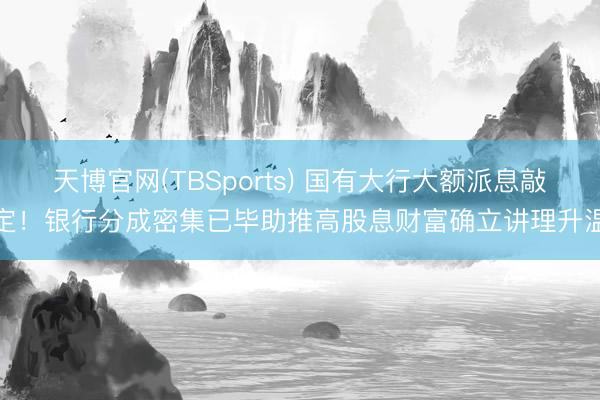 天博官网(TBSports) 国有大行大额派息敲定！银行分成密集已毕助推高股息财富确立讲理升温