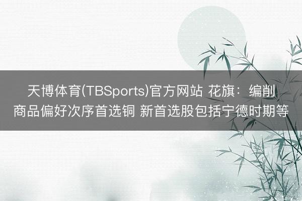 天博体育(TBSports)官方网站 花旗：编削商品偏好次序首选铜 新首选股包括宁德时期等