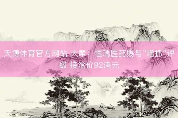 天博体育官方网站 大摩：恒瑞医药赐与“增抓”评级 接洽价92港元