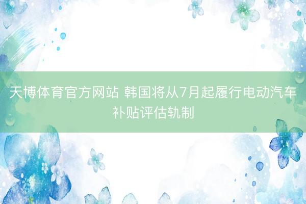 天博体育官方网站 韩国将从7月起履行电动汽车补贴评估轨制