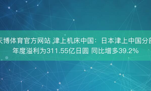 天博体育官方网站 津上机床中国：日本津上中国分部年度溢利为311.55亿日圆 同比增多39.2%