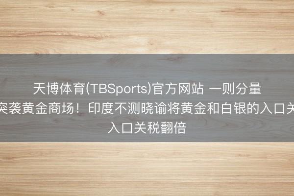 天博体育(TBSports)官方网站 一则分量级音讯突袭黄金商场！印度不测晓谕将黄金和白银的入口关税翻倍