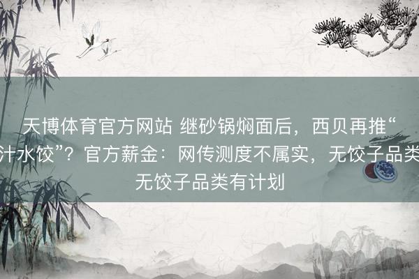 天博体育官方网站 继砂锅焖面后，西贝再推“天边肉汁水饺”？官方薪金：网传测度不属实，无饺子品类有计划