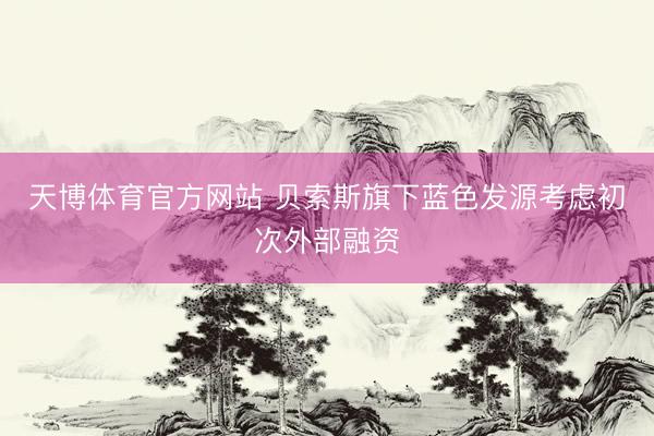 天博体育官方网站 贝索斯旗下蓝色发源考虑初次外部融资