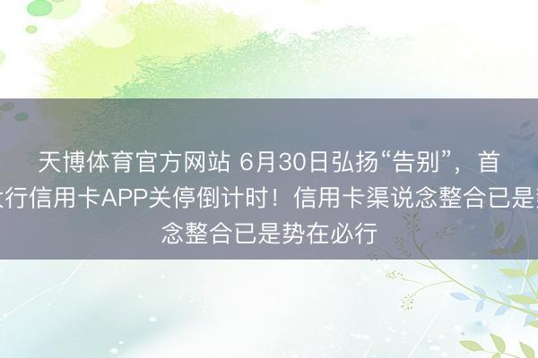 天博体育官方网站 6月30日弘扬“告别”，首个国有大行信用卡APP关停倒计时！信用卡渠说念整合已是势在必行