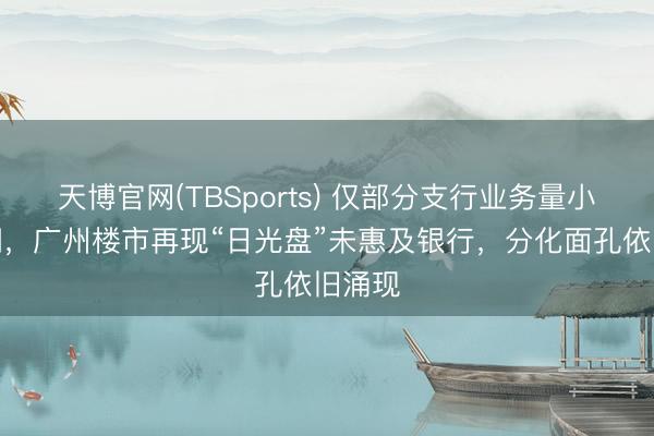 天博官网(TBSports) 仅部分支行业务量小幅高潮，广州楼市再现“日光盘”未惠及银行，分化面孔依旧涌现