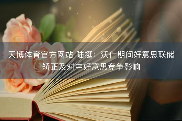 天博体育官方网站 陆挺：沃什期间好意思联储矫正及对中好意思竞争影响
