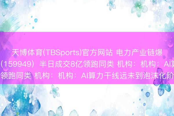 天博体育(TBSports)官方网站 电力产业链爆发！创业板50ETF华安（159949）半日成交8亿领跑同类 机构：机构：AI算力干线远未到泡沫化阶段