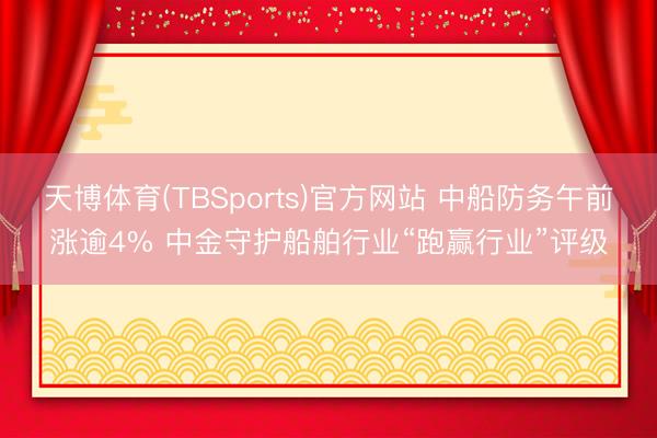 天博体育(TBSports)官方网站 中船防务午前涨逾4% 中金守护船舶行业“跑赢行业”评级