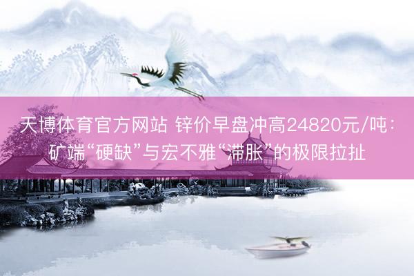 天博体育官方网站 锌价早盘冲高24820元/吨：矿端“硬缺”与宏不雅“滞胀”的极限拉扯