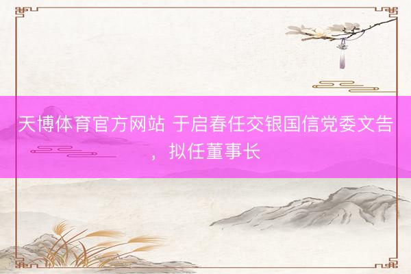 天博体育官方网站 于启春任交银国信党委文告，拟任董事长