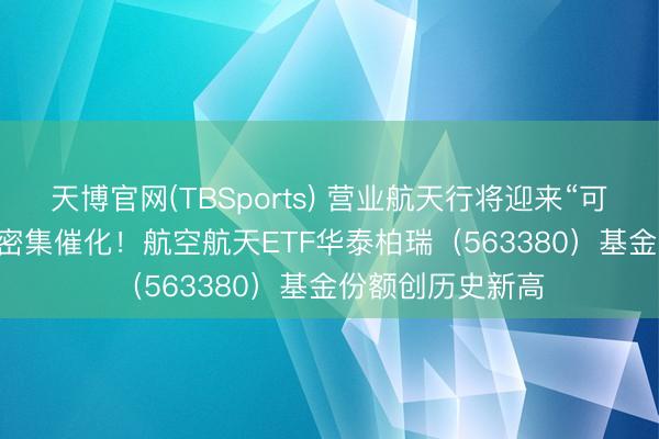 天博官网(TBSports) 营业航天行将迎来“可回收火箭+IPO”密集催化！航空航天ETF华泰柏瑞（563380）基金份额创历史新高