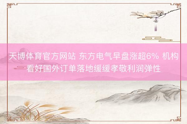 天博体育官方网站 东方电气早盘涨超6% 机构看好国外订单落地缓缓孝敬利润弹性