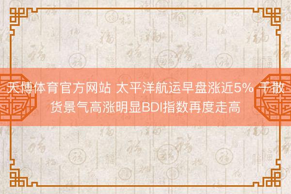 天博体育官方网站 太平洋航运早盘涨近5% 干散货景气高涨明显BDI指数再度走高