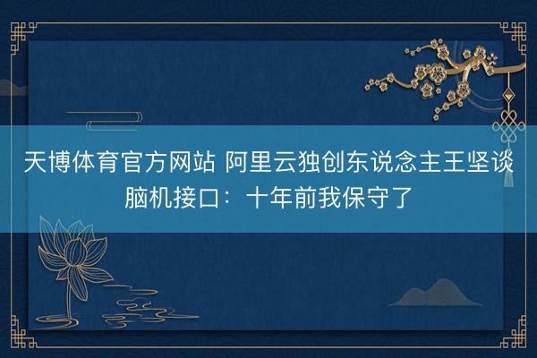 天博体育官方网站 阿里云独创东说念主王坚谈脑机接口：十年前我保守了