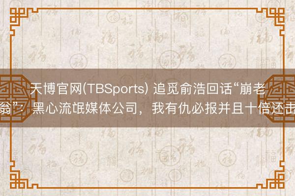 天博官网(TBSports) 追觅俞浩回话“崩老翁”：黑心流氓媒体公司，我有仇必报并且十倍还击