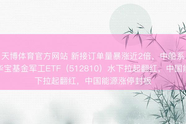 天博体育官方网站 新接订单量暴涨近2倍，中船系逆市走强！华宝基金军工ETF（512810）水下拉起翻红，中国能源涨停封板