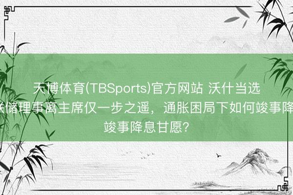 天博体育(TBSports)官方网站 沃什当选好意思联储理事离主席仅一步之遥，通胀困局下如何竣事降息甘愿？