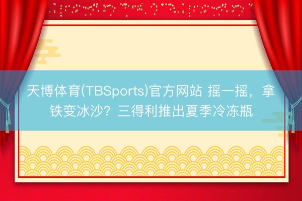 天博体育(TBSports)官方网站 摇一摇，拿铁变冰沙？三得利推出夏季冷冻瓶