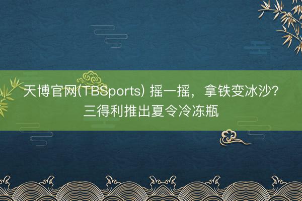 天博官网(TBSports) 摇一摇，拿铁变冰沙？三得利推出夏令冷冻瓶
