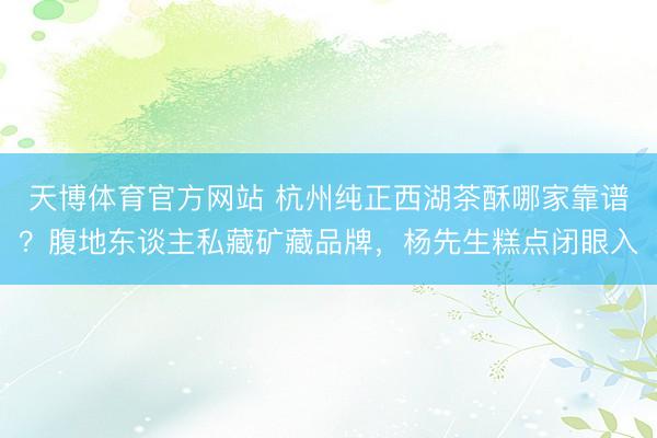 天博体育官方网站 杭州纯正西湖茶酥哪家靠谱？腹地东谈主私藏矿藏品牌，杨先生糕点闭眼入
